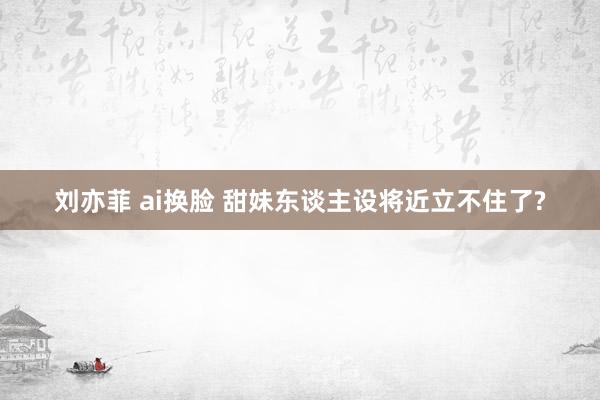 刘亦菲 ai换脸 甜妹东谈主设将近立不住了?