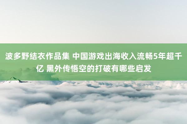 波多野结衣作品集 中国游戏出海收入流畅5年超千亿 黑外传悟空的打破有哪些启发