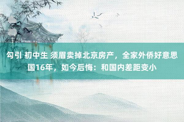 勾引 初中生 须眉卖掉北京房产，全家外侨好意思国16年，如今后悔：和国内差距变小