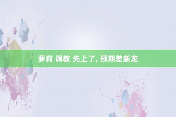 萝莉 调教 先上了， 预期差新龙