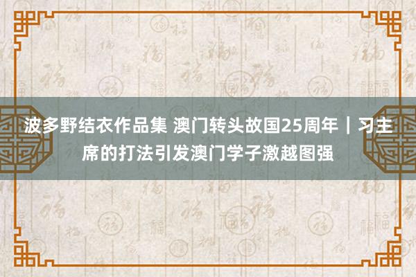 波多野结衣作品集 澳门转头故国25周年｜习主席的打法引发澳门学子激越图强