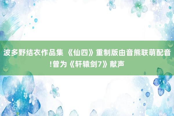 波多野结衣作品集 《仙四》重制版由音熊联萌配音!曾为《轩辕剑7》献声