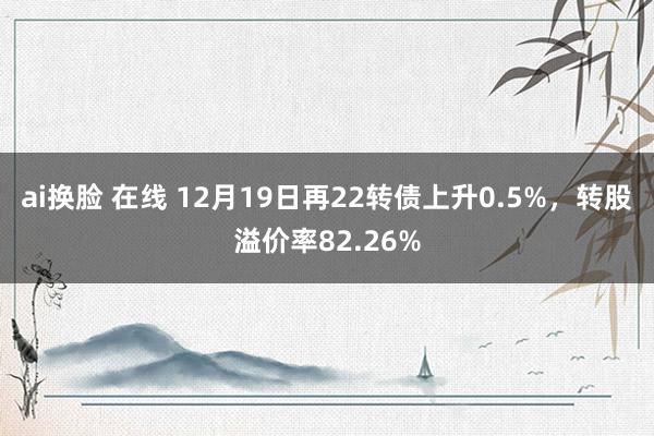 ai换脸 在线 12月19日再22转债上升0.5%，转股溢价率82.26%