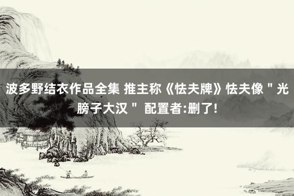 波多野结衣作品全集 推主称《怯夫牌》怯夫像＂光膀子大汉＂ 配置者:删了!