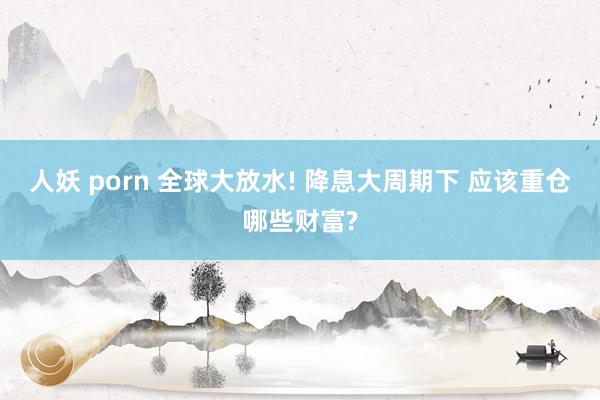 人妖 porn 全球大放水! 降息大周期下 应该重仓哪些财富?