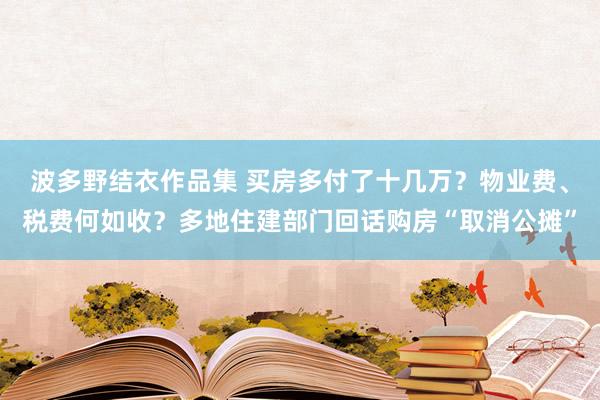 波多野结衣作品集 买房多付了十几万？物业费、税费何如收？多地住建部门回话购房“取消公摊”