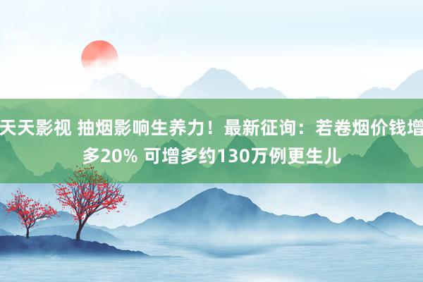 天天影视 抽烟影响生养力！最新征询：若卷烟价钱增多20% 可增多约130万例更生儿