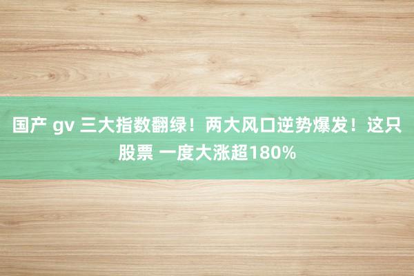 国产 gv 三大指数翻绿！两大风口逆势爆发！这只股票 一度大涨超180%