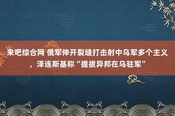 来吧综合网 俄军伸开裂缝打击射中乌军多个主义，泽连斯基称“提拔异邦在乌驻军”