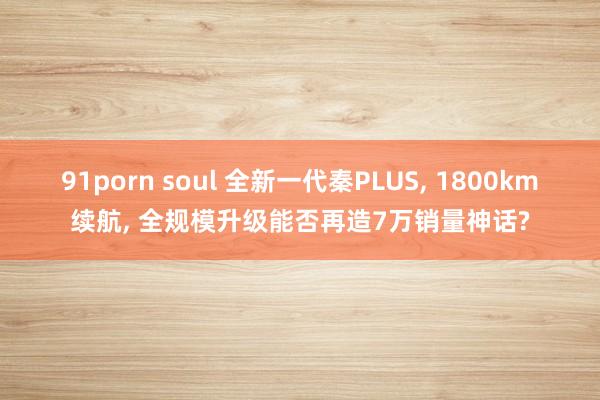 91porn soul 全新一代秦PLUS， 1800km续航， 全规模升级能否再造7万销量神话?