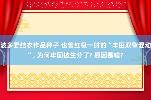 波多野结衣作品种子 也曾红极一时的“丰田双擎混动”， 为何牢固被生分了? 原因是啥?