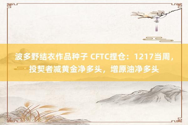 波多野结衣作品种子 CFTC捏仓：1217当周，投契者减黄金净多头，增原油净多头