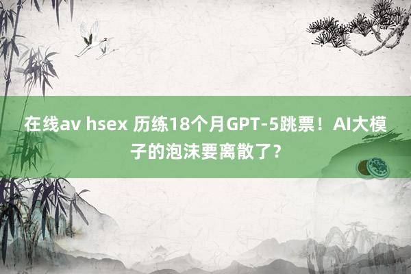 在线av hsex 历练18个月GPT-5跳票！AI大模子的泡沫要离散了？