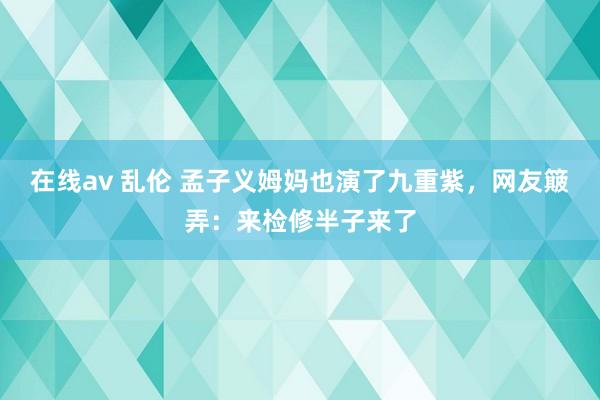 在线av 乱伦 孟子义姆妈也演了九重紫，网友簸弄：来检修半子来了