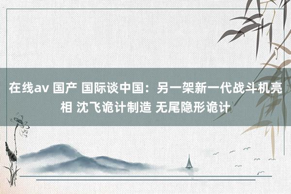 在线av 国产 国际谈中国：另一架新一代战斗机亮相 沈飞诡计制造 无尾隐形诡计