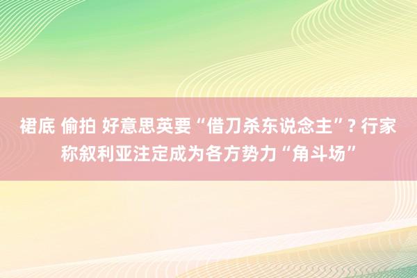 裙底 偷拍 好意思英要“借刀杀东说念主”? 行家称叙利亚注定成为各方势力“角斗场”