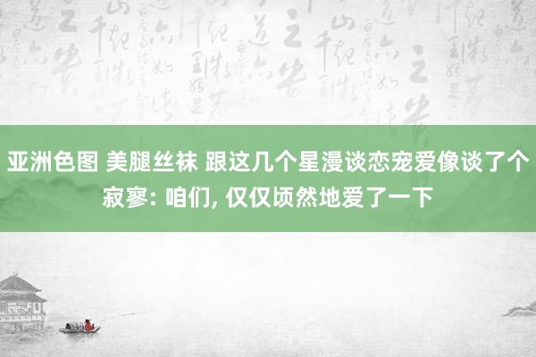 亚洲色图 美腿丝袜 跟这几个星漫谈恋宠爱像谈了个寂寥: 咱们， 仅仅顷然地爱了一下