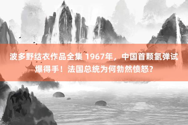 波多野结衣作品全集 1967年，中国首颗氢弹试爆得手！法国总统为何勃然愤怒？