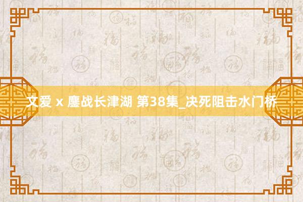 文爱 x 鏖战长津湖 第38集_决死阻击水门桥