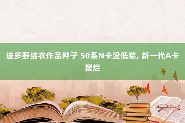 波多野结衣作品种子 50系N卡没低端， 新一代A卡摆烂