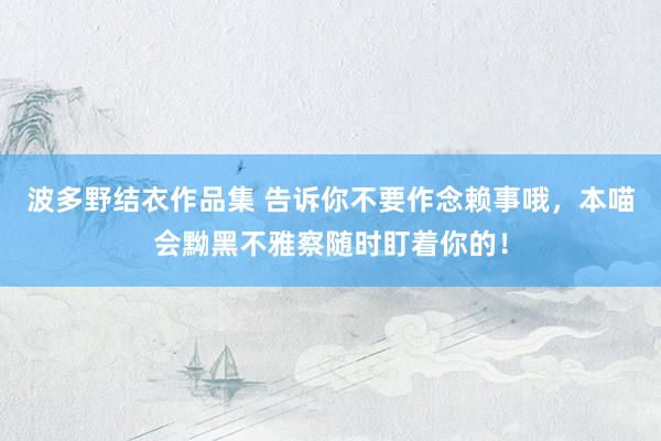 波多野结衣作品集 告诉你不要作念赖事哦，本喵会黝黑不雅察随时盯着你的！