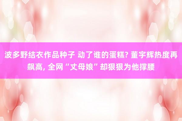 波多野结衣作品种子 动了谁的蛋糕? 董宇辉热度再飙高， 全网“丈母娘”却狠狠为他撑腰