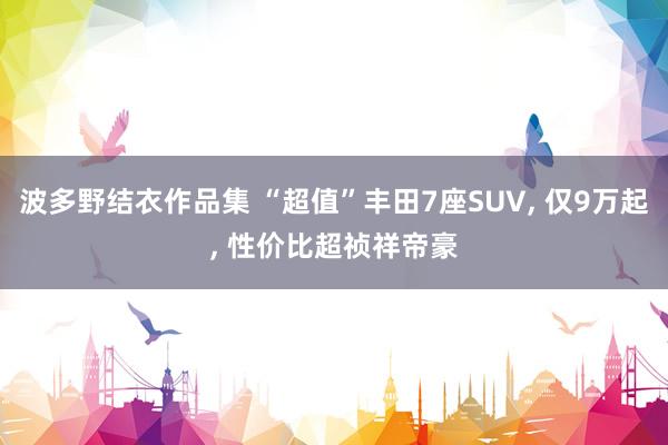 波多野结衣作品集 “超值”丰田7座SUV， 仅9万起， 性价比超祯祥帝豪