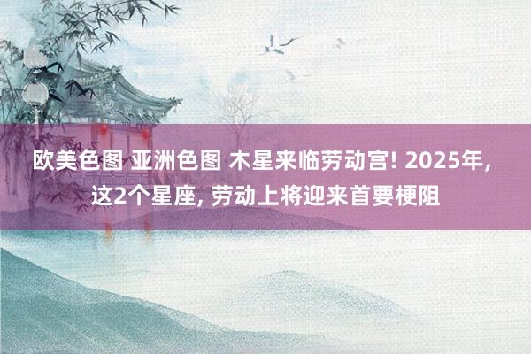 欧美色图 亚洲色图 木星来临劳动宫! 2025年， 这2个星座， 劳动上将迎来首要梗阻