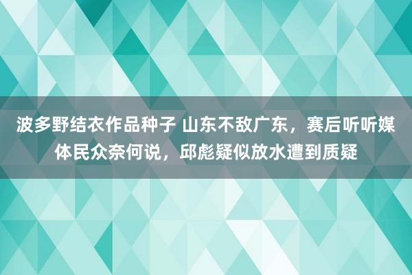 波多野结衣作品种子 山东不敌广东，赛后听听媒体民众奈何说，邱彪疑似放水遭到质疑