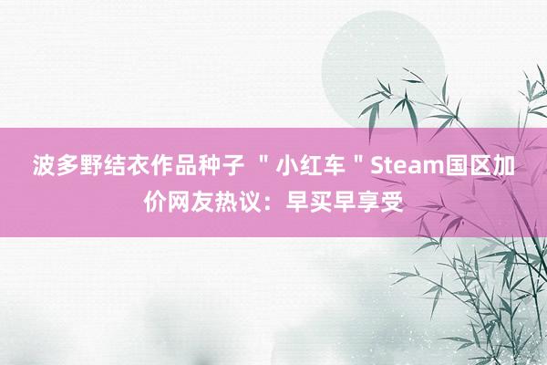 波多野结衣作品种子 ＂小红车＂Steam国区加价网友热议：早买早享受