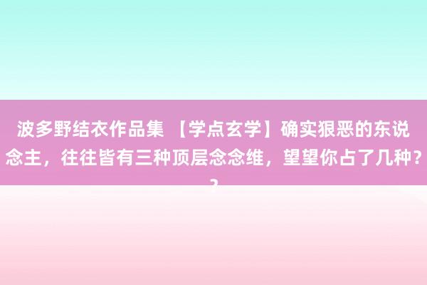 波多野结衣作品集 【学点玄学】确实狠恶的东说念主，往往皆有三种顶层念念维，望望你占了几种？