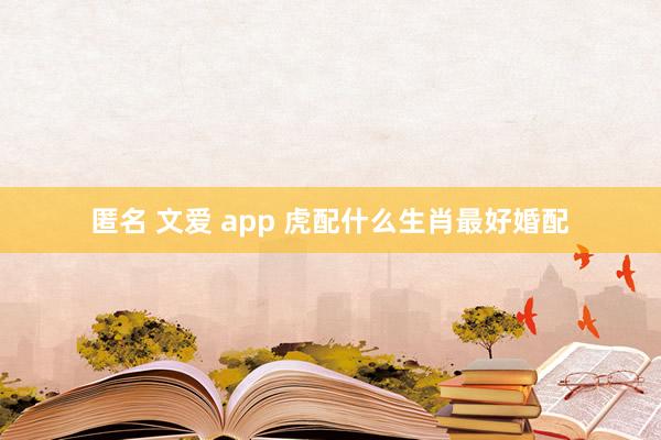 匿名 文爱 app 虎配什么生肖最好婚配