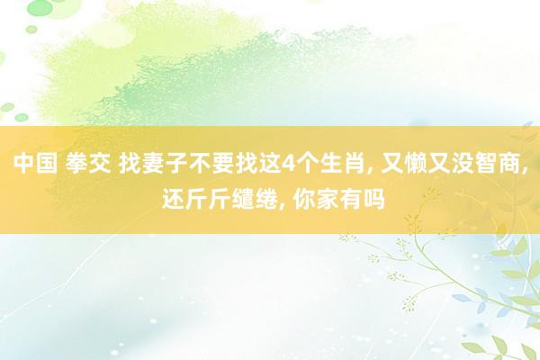 中国 拳交 找妻子不要找这4个生肖， 又懒又没智商， 还斤斤缱绻， 你家有吗