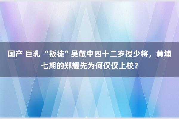 国产 巨乳 “叛徒”吴敬中四十二岁授少将，黄埔七期的郑耀先为何仅仅上校？