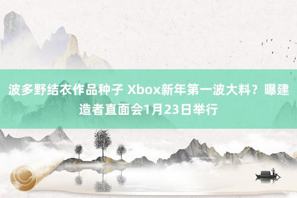 波多野结衣作品种子 Xbox新年第一波大料？曝建造者直面会1月23日举行