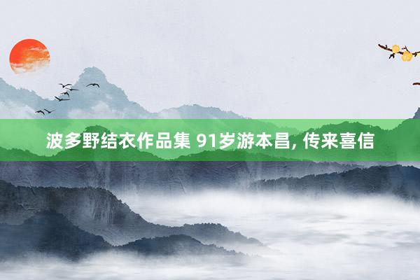 波多野结衣作品集 91岁游本昌， 传来喜信