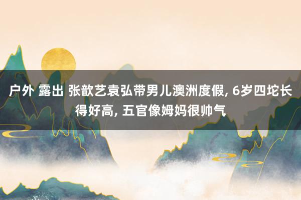 户外 露出 张歆艺袁弘带男儿澳洲度假， 6岁四坨长得好高， 五官像姆妈很帅气