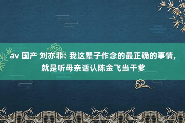 av 国产 刘亦菲: 我这辈子作念的最正确的事情， 就是听母亲话认陈金飞当干爹