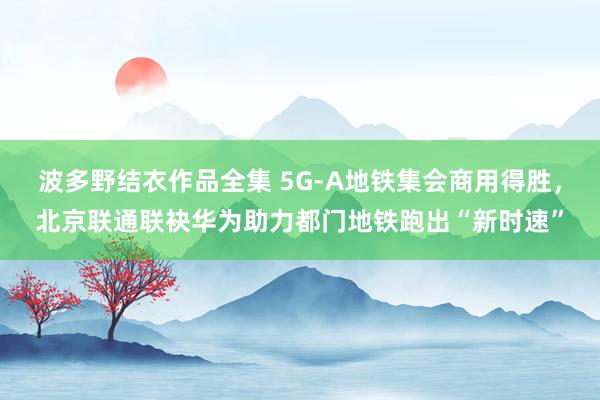 波多野结衣作品全集 5G-A地铁集会商用得胜，北京联通联袂华为助力都门地铁跑出“新时速”