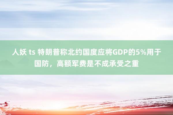 人妖 ts 特朗普称北约国度应将GDP的5%用于国防，高额军费是不成承受之重