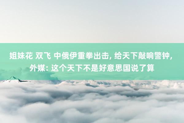 姐妹花 双飞 中俄伊重拳出击， 给天下敲响警钟， 外媒: 这个天下不是好意思国说了算