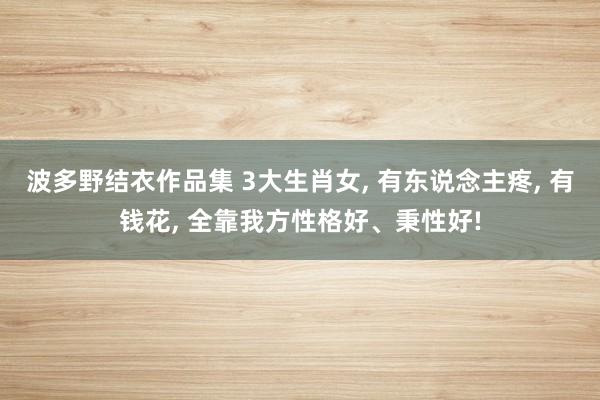 波多野结衣作品集 3大生肖女， 有东说念主疼， 有钱花， 全靠我方性格好、秉性好!