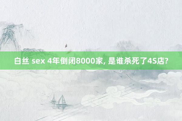 白丝 sex 4年倒闭8000家， 是谁杀死了4S店?