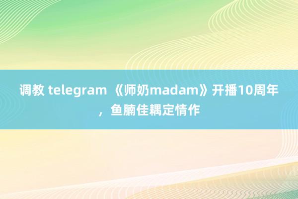 调教 telegram 《师奶madam》开播10周年，鱼腩佳耦定情作