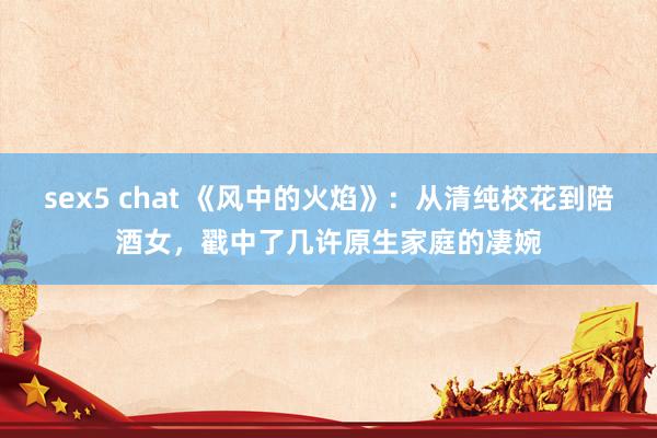 sex5 chat 《风中的火焰》：从清纯校花到陪酒女，戳中了几许原生家庭的凄婉