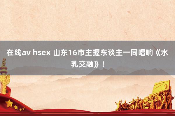 在线av hsex 山东16市主握东谈主一同唱响《水乳交融》！