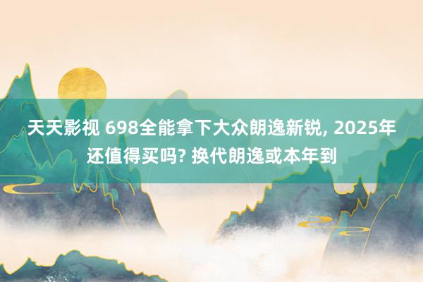 天天影视 698全能拿下大众朗逸新锐， 2025年还值得买吗? 换代朗逸或本年到