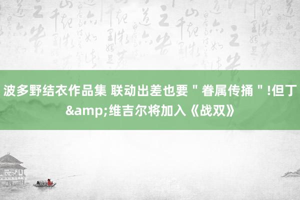 波多野结衣作品集 联动出差也要＂眷属传捅＂!但丁&维吉尔将加入《战双》