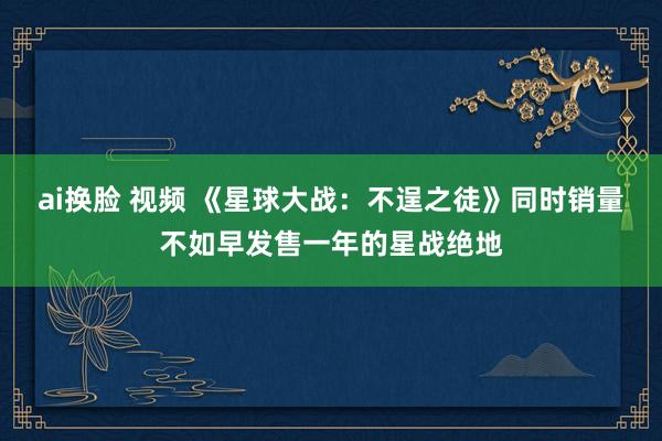 ai换脸 视频 《星球大战：不逞之徒》同时销量不如早发售一年的星战绝地