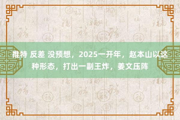 推特 反差 没预想，2025一开年，赵本山以这种形态，打出一副王炸，姜文压阵